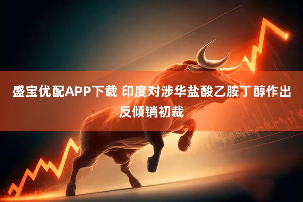 盛宝优配APP下载 印度对涉华盐酸乙胺丁醇作出反倾销初裁