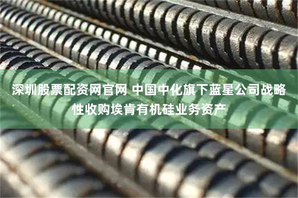 深圳股票配资网官网 中国中化旗下蓝星公司战略性收购埃肯有机硅业务资产