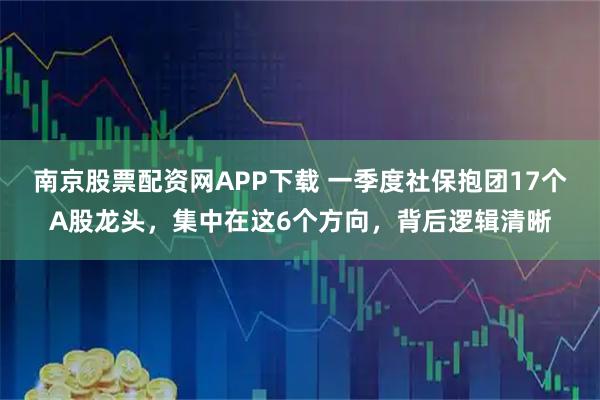 南京股票配资网APP下载 一季度社保抱团17个A股龙头，集中在这6个方向，背后逻辑清晰