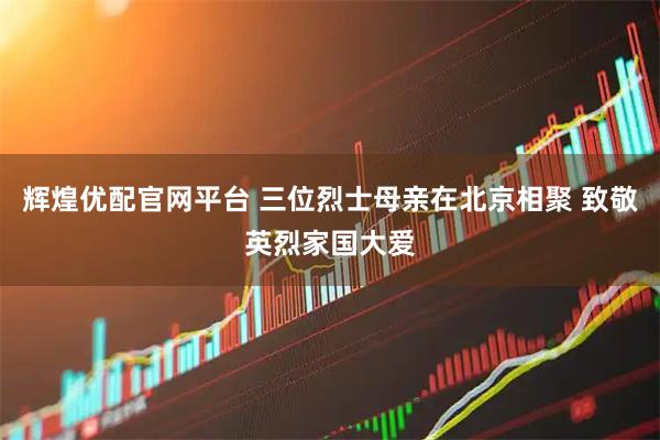 辉煌优配官网平台 三位烈士母亲在北京相聚 致敬英烈家国大爱