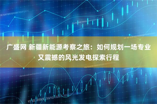 广盛网 新疆新能源考察之旅：如何规划一场专业又震撼的风光发电探索行程